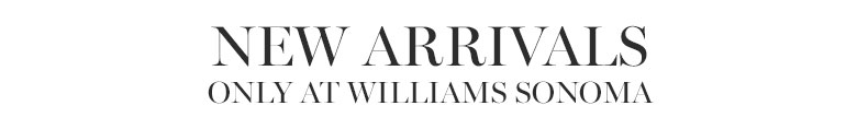 New Arrivals Only at Williams Sonoma New Arrivals Only at Williams Sonoma