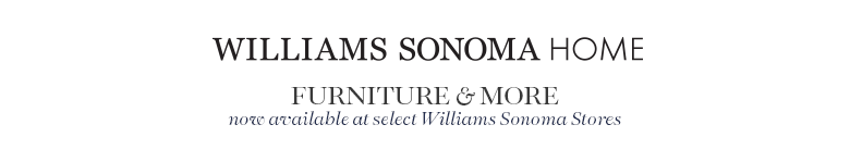 Williams-Sonoma Home Furniture & More now available at select Williams-Sonoma Stores Williams-Sonoma Home Furniture & More now available at select Williams-Sonoma Stores